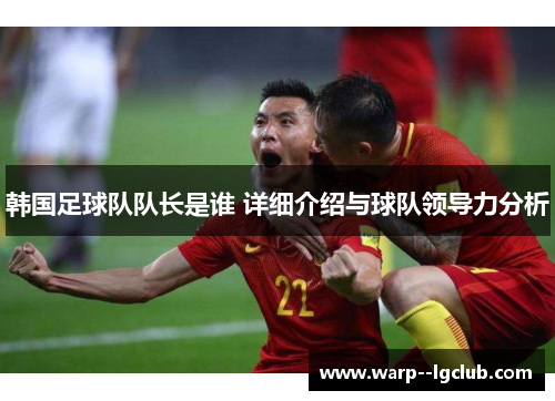 韩国足球队队长是谁 详细介绍与球队领导力分析