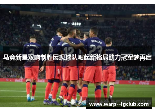 马竞新星双响制胜展现球队崛起新格局助力冠军梦再启 马竞新星双响制胜展现球队崛起新格局助力冠军梦再启