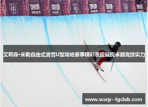 艾莉森·米勒自由式滑雪U型场地赛事精彩表现展现卓越竞技实力