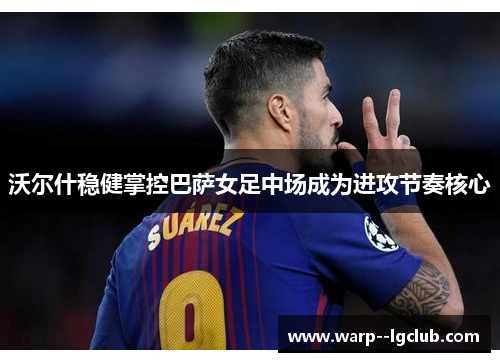 沃尔什稳健掌控巴萨女足中场成为进攻节奏核心 沃尔什稳健掌控巴萨女足中场成为进攻节奏核心