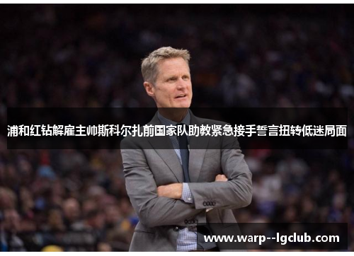浦和红钻解雇主帅斯科尔扎前国家队助教紧急接手誓言扭转低迷局面