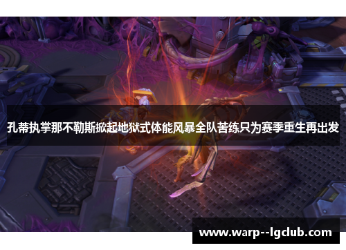 孔蒂执掌那不勒斯掀起地狱式体能风暴全队苦练只为赛季重生再出发