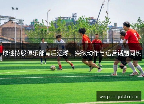 球迷持股俱乐部背后运球,突破动作与运营话题同热 球迷持股俱乐部背后运球,突破动作与运营话题同热