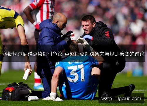 科斯切尔尼送点染红引争议 英超红点判罚条文与规则演变的讨论 科斯切尔尼送点染红引争议 英超红点判罚条文与规则演变的讨论